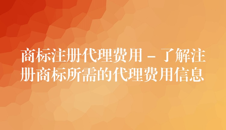 商标注册代理费用 – 了解注册商标所需的代理费用信息