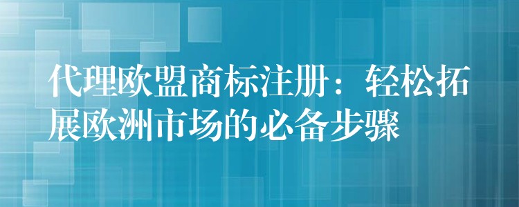 代理欧盟商标注册：轻松拓展欧洲市场的必备步骤