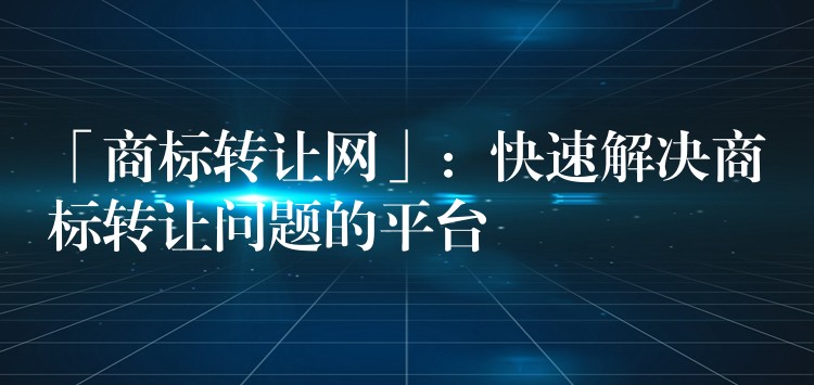 「商标转让网」：快速解决商标转让问题的平台