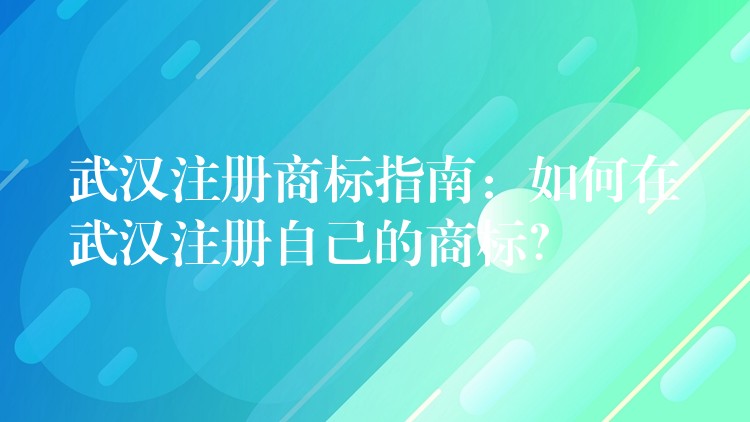 武汉注册商标指南：如何在武汉注册自己的商标？