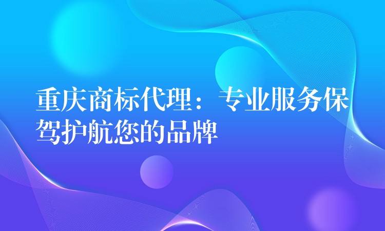 重庆商标代理：专业服务保驾护航您的品牌