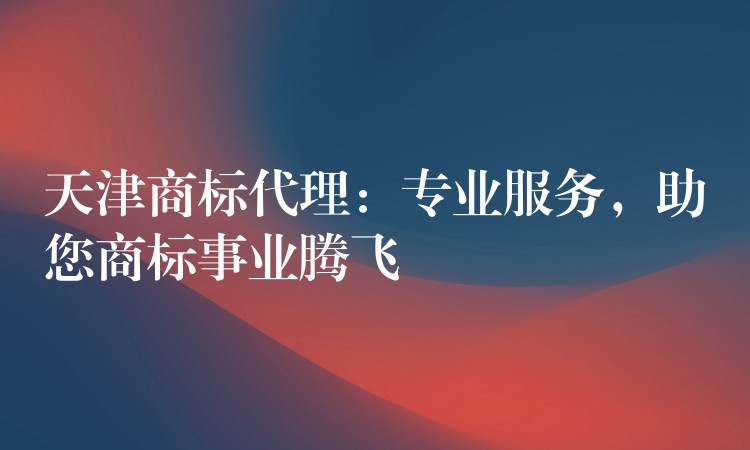 天津商标代理：专业服务，助您商标事业腾飞