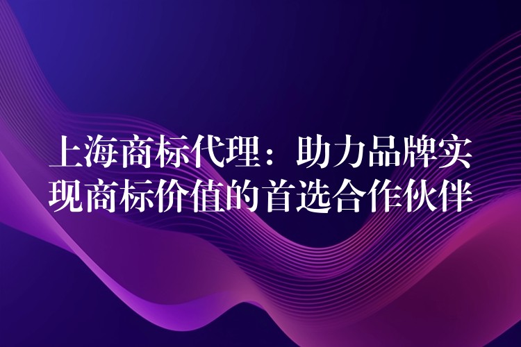 上海商标代理：助力品牌实现商标价值的首选合作伙伴