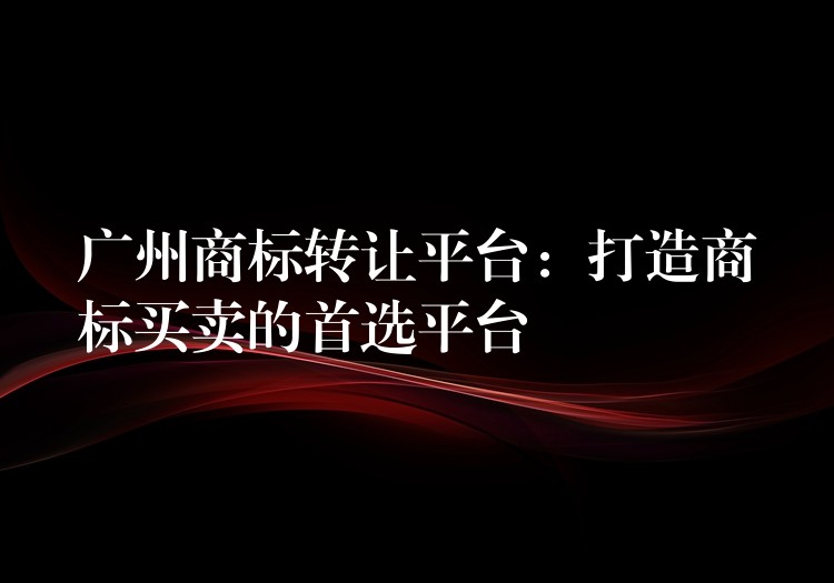 广州商标转让平台：打造商标买卖的首选平台