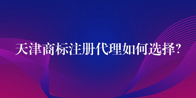 天津商标注册代理如何选择？