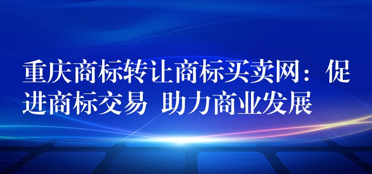 重庆商标转让商标买卖网：促进商标交易  助力商业发展