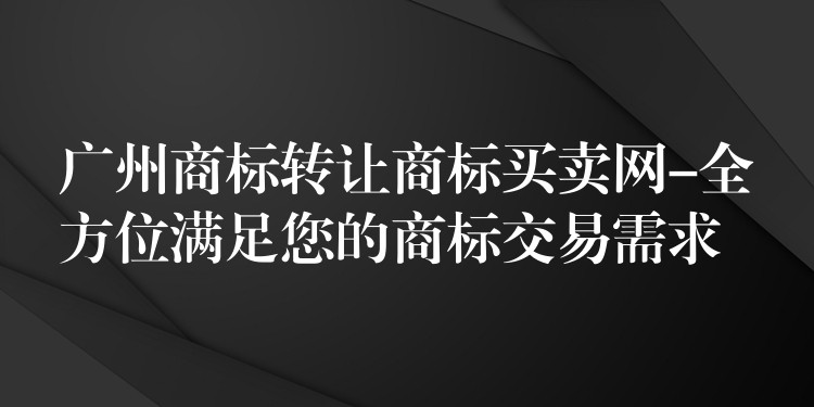 广州商标转让商标买卖网-全方位满足您的商标交易需求