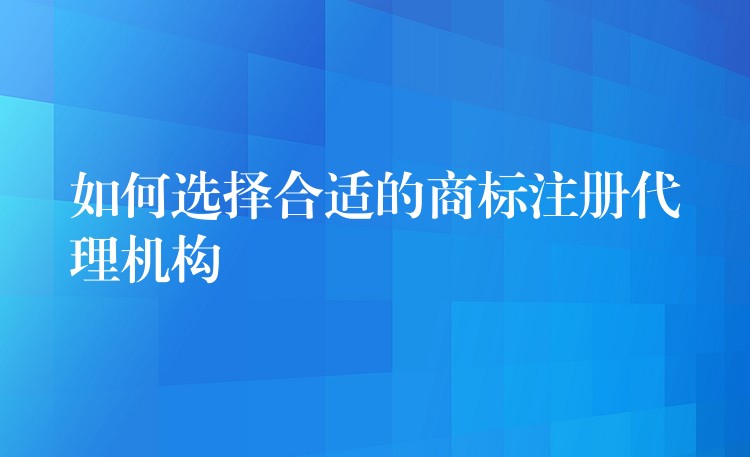 如何选择合适的商标注册代理机构