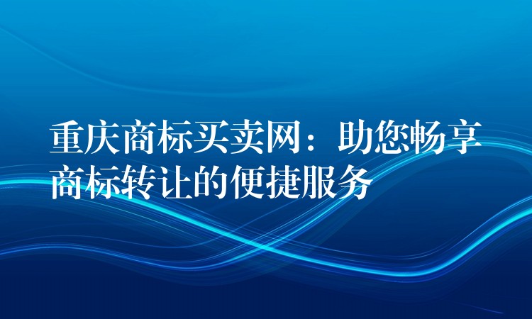 重庆商标买卖网：助您畅享商标转让的便捷服务