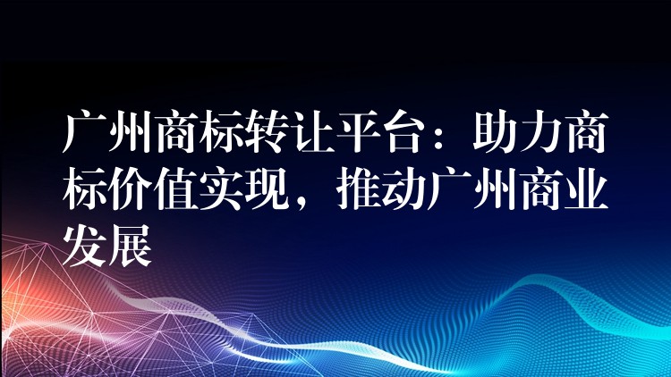 广州商标转让平台：助力商标价值实现，推动广州商业发展