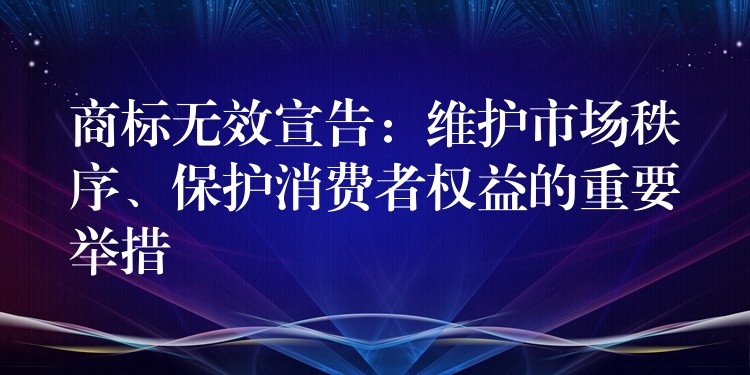 商标无效宣告：维护市场秩序、保护消费者权益的重要举措