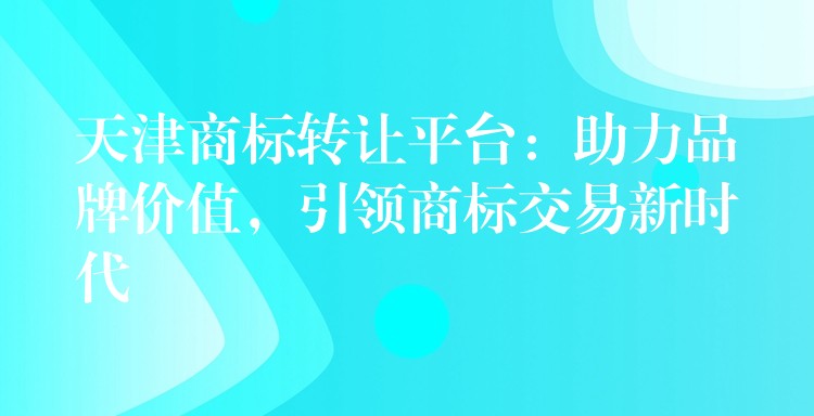 天津商标转让平台：助力品牌价值，引领商标交易新时代