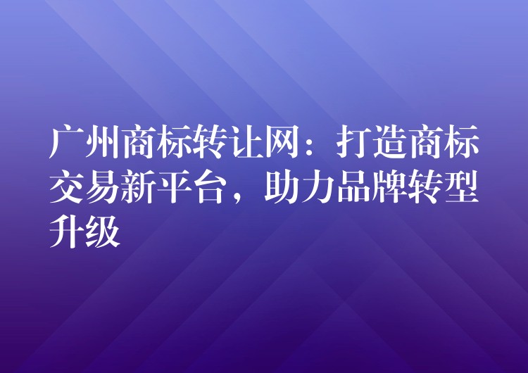 广州商标转让网：打造商标交易新平台，助力品牌转型升级