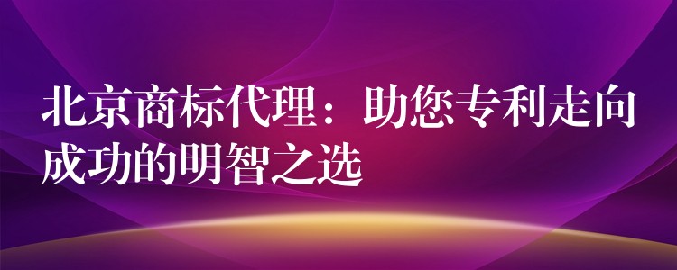 北京商标代理：助您专利走向成功的明智之选