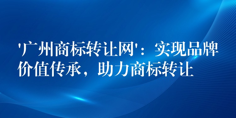 ‘广州商标转让网’：实现品牌价值传承，助力商标转让