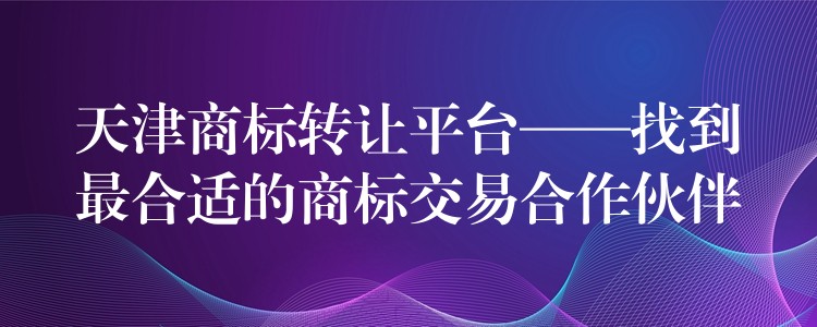 天津商标转让平台——找到最合适的商标交易合作伙伴