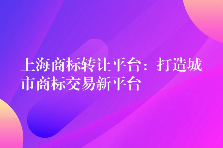 上海商标转让平台：打造城市商标交易新平台