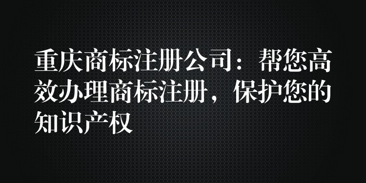 重庆商标注册公司：帮您高效办理商标注册，保护您的知识产权