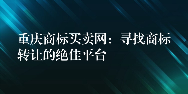 重庆商标买卖网：寻找商标转让的绝佳平台