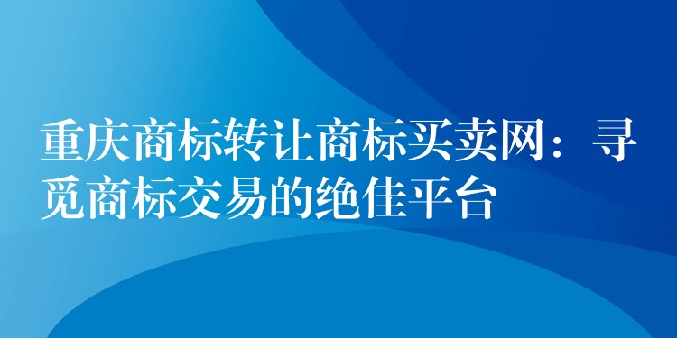 重庆商标转让商标买卖网：寻觅商标交易的绝佳平台