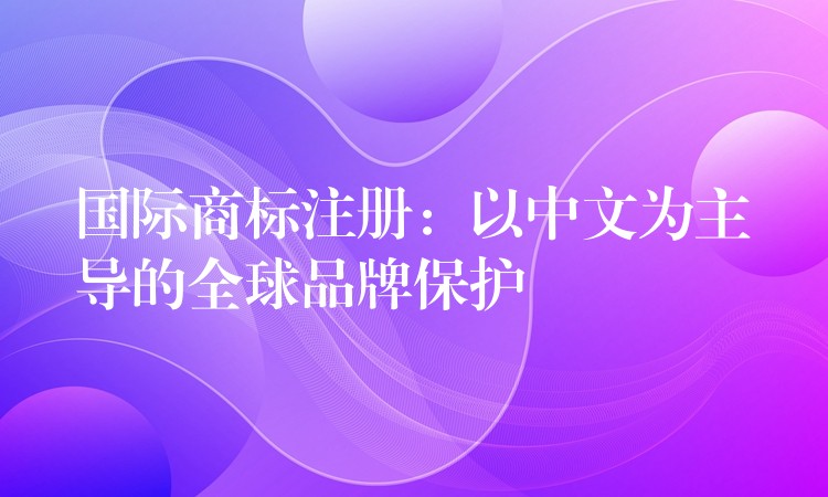 国际商标注册：以中文为主导的全球品牌保护