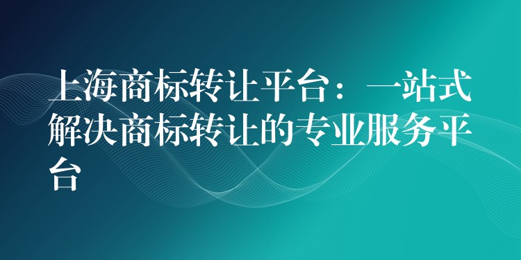 上海商标转让平台：一站式解决商标转让的专业服务平台