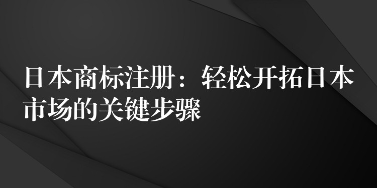 日本商标注册：轻松开拓日本市场的关键步骤