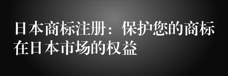 日本商标注册：保护您的商标在日本市场的权益