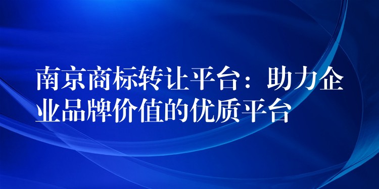 南京商标转让平台：助力企业品牌价值的优质平台