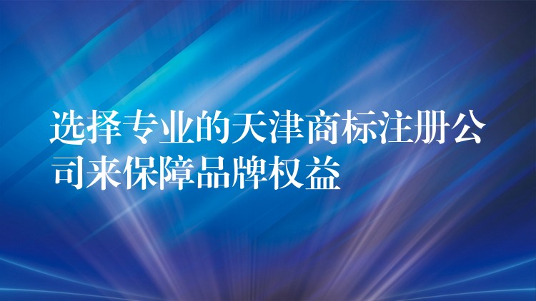 选择专业的天津商标注册公司来保障品牌权益