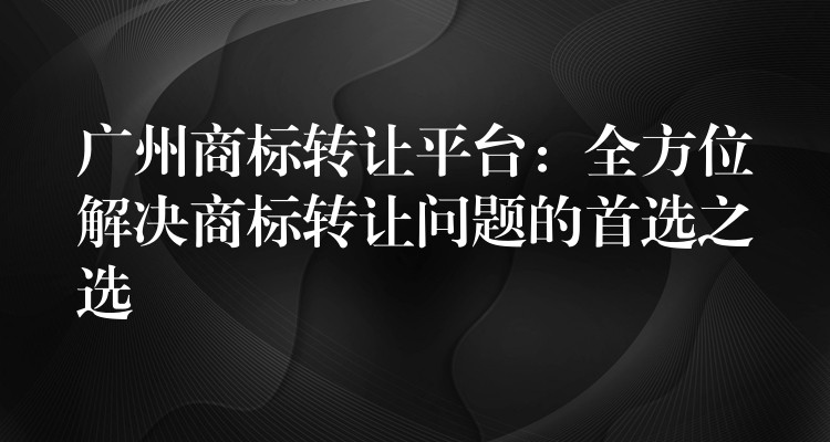 广州商标转让平台：全方位解决商标转让问题的首选之选