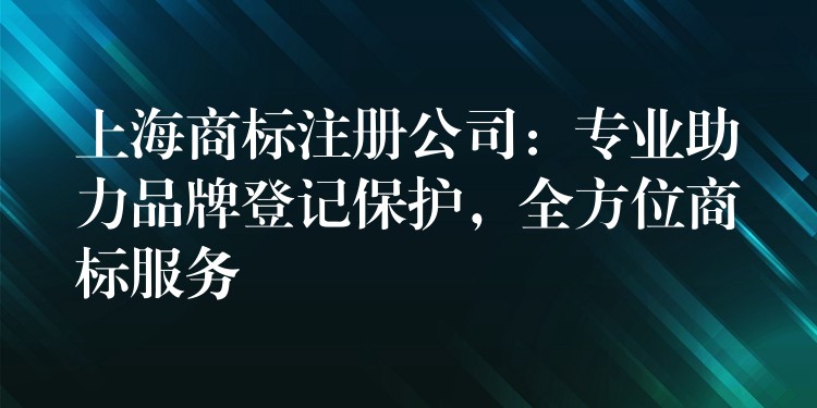 上海商标注册公司：专业助力品牌登记保护，全方位商标服务