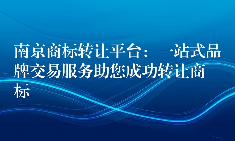 南京商标转让平台：一站式品牌交易服务助您成功转让商标