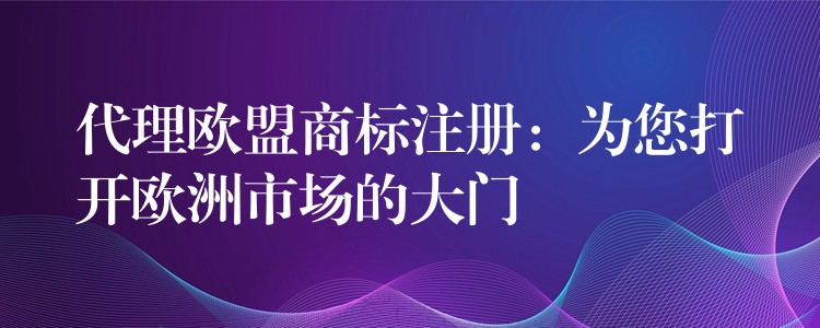 代理欧盟商标注册：为您打开欧洲市场的大门