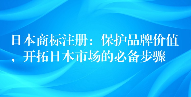 日本商标注册：保护品牌价值，开拓日本市场的必备步骤