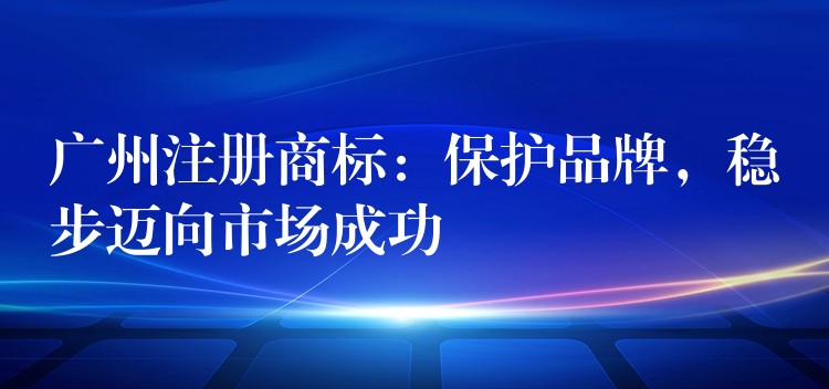 广州注册商标：保护品牌，稳步迈向市场成功