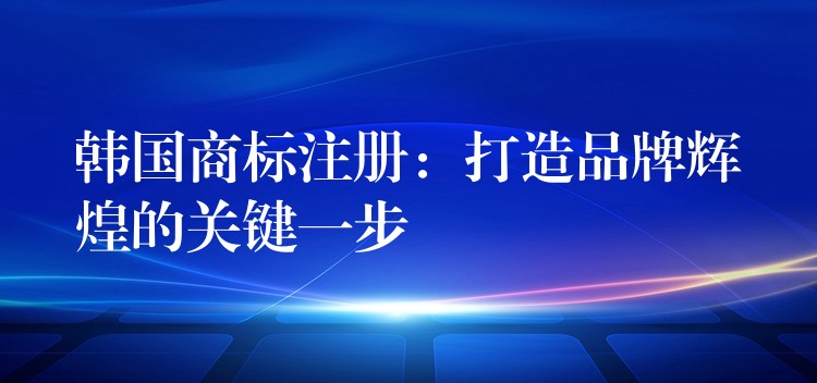 韩国商标注册：打造品牌辉煌的关键一步