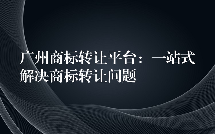 广州商标转让平台：一站式解决商标转让问题