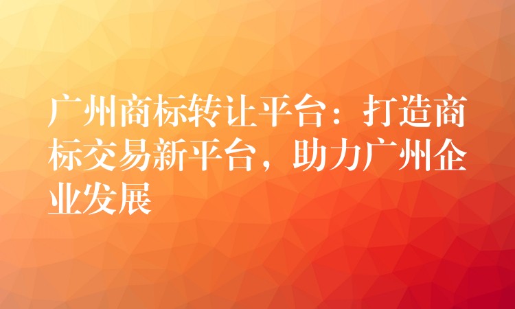 广州商标转让平台：打造商标交易新平台，助力广州企业发展