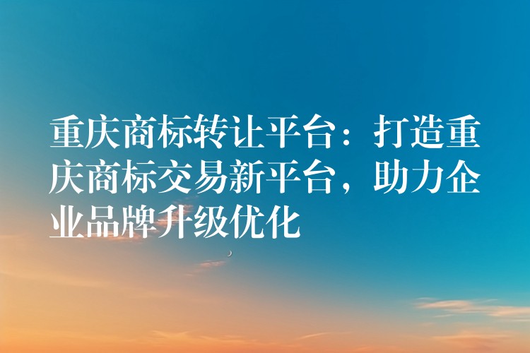 重庆商标转让平台：打造重庆商标交易新平台，助力企业品牌升级优化