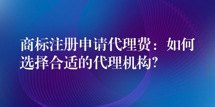 商标注册申请代理费：如何选择合适的代理机构？