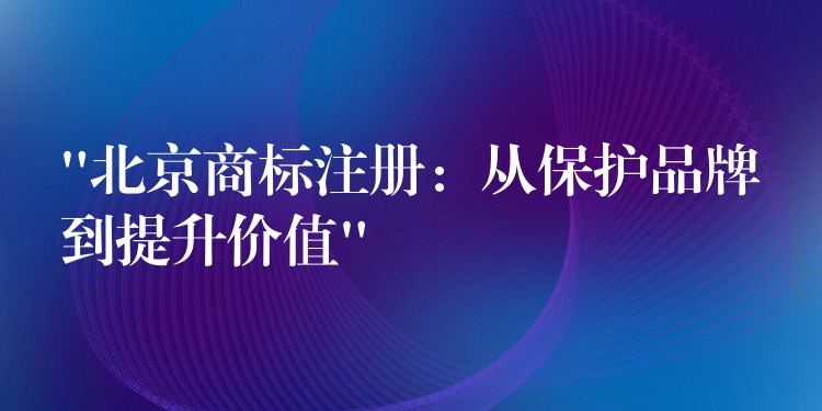 “北京商标注册：从保护品牌到提升价值”