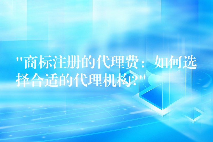 “商标注册的代理费：如何选择合适的代理机构?”